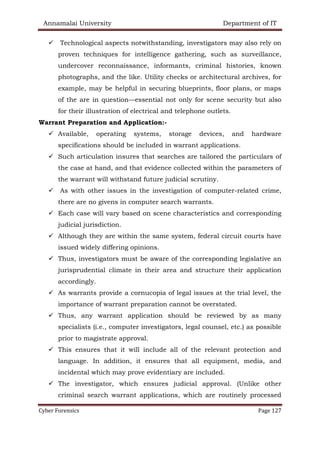 Annamalai University Department of IT
Cyber Forensics Page 127
✓ Technological aspects notwithstanding, investigators may also rely on
proven techniques for intelligence gathering, such as surveillance,
undercover reconnaissance, informants, criminal histories, known
photographs, and the like. Utility checks or architectural archives, for
example, may be helpful in securing blueprints, floor plans, or maps
of the are in question—essential not only for scene security but also
for their illustration of electrical and telephone outlets.
Warrant Preparation and Application:-
✓ Available, operating systems, storage devices, and hardware
specifications should be included in warrant applications.
✓ Such articulation insures that searches are tailored the particulars of
the case at hand, and that evidence collected within the parameters of
the warrant will withstand future judicial scrutiny.
✓ As with other issues in the investigation of computer-related crime,
there are no givens in computer search warrants.
✓ Each case will vary based on scene characteristics and corresponding
judicial jurisdiction.
✓ Although they are within the same system, federal circuit courts have
issued widely differing opinions.
✓ Thus, investigators must be aware of the corresponding legislative an
jurisprudential climate in their area and structure their application
accordingly.
✓ As warrants provide a cornucopia of legal issues at the trial level, the
importance of warrant preparation cannot be overstated.
✓ Thus, any warrant application should be reviewed by as many
specialists (i.e., computer investigators, legal counsel, etc.) as possible
prior to magistrate approval.
✓ This ensures that it will include all of the relevant protection and
language. In addition, it ensures that all equipment, media, and
incidental which may prove evidentiary are included.
✓ The investigator, which ensures judicial approval. (Unlike other
criminal search warrant applications, which are routinely processed
 