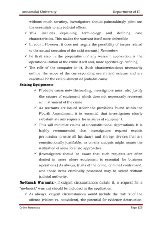 Annamalai University Department of IT
Cyber Forensics Page 128
without much scrutiny, investigators should painstakingly point out
the essentials to any judicial officer.
✓ This includes explaining terminology and defining case
characteristics. This makes the warrant itself more defensible
✓ In court. However, it does not negate the possibility of issues related
to the actual execution of the said warrant.) Remember:
✓ he first step in the preparation of any warrant application is the
operationalization of the crime itself and, more specifically, defining
✓ The role of the computer in it. Such characterizations necessarily
outline the scope of the corresponding search and seizure and are
essential for the establishment of probable cause.
Seizing Equipment:-
✓ Probable cause notwithstanding, investigators must also justify
the seizure of equipment which does not necessarily represent
an instrument of the crime.
✓ As warrants are issued under the provisions found within the
Fourth Amendment, it is essential that investigators clearly
substantiate any requests for seizures of equipment.
✓ This will minimize claims of unconstitutional deprivations. It is
highly recommended that investigators request explicit
permission to seize all hardware and storage devices that are
constitutionally justifiable, as on-site analysis might negate the
utilization of some forensic approaches.
✓ (Investigators should be aware that such requests are often
denied in cases where equipment is essential for business
operations.) As always, fruits of the crime, criminal contraband,
and those items criminally possessed may be seized without
judicial authority.
No-Knock Warrants:- If exigent circumstances dictate it, a request for a
“no-knock” warrant should be included in the application.
✓ As always, exigent circumstances would include the nature of the
offense (violent vs. nonviolent), the potential for evidence destruction,
 