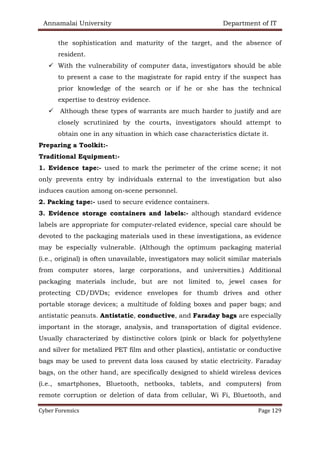 Annamalai University Department of IT
Cyber Forensics Page 129
the sophistication and maturity of the target, and the absence of
resident.
✓ With the vulnerability of computer data, investigators should be able
to present a case to the magistrate for rapid entry if the suspect has
prior knowledge of the search or if he or she has the technical
expertise to destroy evidence.
✓ Although these types of warrants are much harder to justify and are
closely scrutinized by the courts, investigators should attempt to
obtain one in any situation in which case characteristics dictate it.
Preparing a Toolkit:-
Traditional Equipment:-
1. Evidence tape:- used to mark the perimeter of the crime scene; it not
only prevents entry by individuals external to the investigation but also
induces caution among on-scene personnel.
2. Packing tape:- used to secure evidence containers.
3. Evidence storage containers and labels:- although standard evidence
labels are appropriate for computer-related evidence, special care should be
devoted to the packaging materials used in these investigations, as evidence
may be especially vulnerable. (Although the optimum packaging material
(i.e., original) is often unavailable, investigators may solicit similar materials
from computer stores, large corporations, and universities.) Additional
packaging materials include, but are not limited to, jewel cases for
protecting CD/DVDs; evidence envelopes for thumb drives and other
portable storage devices; a multitude of folding boxes and paper bags; and
antistatic peanuts. Antistatic, conductive, and Faraday bags are especially
important in the storage, analysis, and transportation of digital evidence.
Usually characterized by distinctive colors (pink or black for polyethylene
and silver for metalized PET film and other plastics), antistatic or conductive
bags may be used to prevent data loss caused by static electricity. Faraday
bags, on the other hand, are specifically designed to shield wireless devices
(i.e., smartphones, Bluetooth, netbooks, tablets, and computers) from
remote corruption or deletion of data from cellular, Wi Fi, Bluetooth, and
 