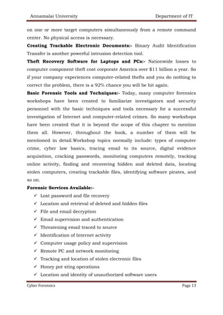 Annamalai University Department of IT
Cyber Forensics Page 13
on one or more target computers simultaneously from a remote command
center. No physical access is necessary.
Creating Trackable Electronic Documents:- Binary Audit Identification
Transfer is another powerful intrusion detection tool.
Theft Recovery Software for Laptops and PCs:- Nationwide losses to
computer component theft cost corporate America over $11 billion a year. So
if your company experiences computer-related thefts and you do nothing to
correct the problem, there is a 92% chance you will be hit again.
Basic Forensic Tools and Techniques:- Today, many computer forensics
workshops have been created to familiarize investigators and security
personnel with the basic techniques and tools necessary for a successful
investigation of Internet and computer-related crimes. So many workshops
have been created that it is beyond the scope of this chapter to mention
them all. However, throughout the book, a number of them will be
mentioned in detail.Workshop topics normally include: types of computer
crime, cyber law basics, tracing email to its source, digital evidence
acquisition, cracking passwords, monitoring computers remotely, tracking
online activity, finding and recovering hidden and deleted data, locating
stolen computers, creating trackable files, identifying software pirates, and
so on.
Forensic Services Available:-
✓ Lost password and file recovery
✓ Location and retrieval of deleted and hidden files
✓ File and email decryption
✓ Email supervision and authentication
✓ Threatening email traced to source
✓ Identification of Internet activity
✓ Computer usage policy and supervision
✓ Remote PC and network monitoring
✓ Tracking and location of stolen electronic files
✓ Honey pot sting operations
✓ Location and identity of unauthorized software users
 