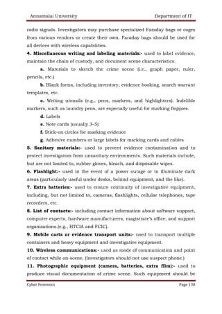 Annamalai University Department of IT
Cyber Forensics Page 130
radio signals. Investigators may purchase specialized Faraday bags or cages
from various vendors or create their own. Faraday bags should be used for
all devices with wireless capabilities.
4. Miscellaneous writing and labeling materials:- used to label evidence,
maintain the chain of custody, and document scene characteristics.
a. Materials to sketch the crime scene (i.e., graph paper, ruler,
pencils, etc.)
b. Blank forms, including inventory, evidence booking, search warrant
templates, etc.
c. Writing utensils (e.g., pens, markers, and highlighters). Indelible
markers, such as laundry pens, are especially useful for marking floppies.
d. Labels
e. Note cards (usually 3–5)
f. Stick-on circles for marking evidence
g. Adhesive numbers or large labels for marking cards and cables
5. Sanitary materials:- used to prevent evidence contamination and to
protect investigators from unsanitary environments. Such materials include,
but are not limited to, rubber gloves, bleach, and disposable wipes.
6. Flashlight:- used in the event of a power outage or to illuminate dark
areas (particularly useful under desks, behind equipment, and the like).
7. Extra batteries:- used to ensure continuity of investigative equipment,
including, but not limited to, cameras, flashlights, cellular telephones, tape
recorders, etc.
8. List of contacts:- including contact information about software support,
computer experts, hardware manufacturers, magistrate’s office, and support
organizations.(e.g., HTCIA and FCIC).
9. Mobile carts or evidence transport units:- used to transport multiple
containers and heavy equipment and investigative equipment.
10. Wireless communications:- used as mode of communication and point
of contact while on-scene. (Investigators should not use suspect phone.)
11. Photographic equipment (camera, batteries, extra film):- used to
produce visual documentation of crime scene. Such equipment should be
 
