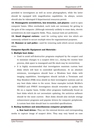 Annamalai University Department of IT
Cyber Forensics Page 131
provided to investigators as well as scene photographers, while the latter
should be equipped with magnification capabilities. As always, scenes
should also be videotaped if departmental resources permit.
12. Nonmagnetic screwdrivers, hex wrenches, and players:- used to open
computer boxes. Often overlooked, such tools are necessary for getting to
the guts of the computer. (Although extremely unlikely to erase data, electric
screwdrivers do emit magnetic fields. Thus, manual tools are preferred.)
13. Small diagonal cutters:- used for cutting nylon wire ties which are
commonly utilized to secure multiple wires for organizational purposes.
14. Hammer or nail puller:- used for removing nails which secure multiple
wires.
Computer-Specific Equipment and Materials:-
1. Multiple boot disks:-
➢ Used to avoid self-destructive programs employed by the suspect and
to minimize changes to a suspect drive (i.e., during the routine boot
process, disk space is reassigned and file slack may be overwritten).
➢ It is highly recommended that investigators maintain custom boot
disks which will boot to controlled specifications. At an absolute
minimum, investigators should have a Windows boot disks with
imaging capabilities. Investigators should include a Terminate and
Stay Resident (TSR) virus shield on their investigative systems and on
any boot disks taken to the scene. Some examples include McAfee’s
VSHIELD and FPROT. Investigators should remember to update this
file on a regular basis. Unlike other programs traditionally found on
boot disks which do not necessitate updating, the antivirus software
should be the most current. Boot disks should also include storage
enhancement programs and popular drivers for computer peripherals.
A custom boot disk should boot to controlled specifications.
2. Backup hardware and miscellaneous computer peripherals:-
a. New hard drives:- They are the external devices and corresponding
media to capture image of suspect drive. They may vary based on case
 