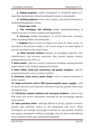 Annamalai University Department of IT
Cyber Forensics Page 133
g. Wiping programs enable investigators to completely delete (i.e.,
wipe) files representing criminal contraband if seizure is not possible.
h. Locking programs ensure data integrity, preventing intentional or
accidental manipulation of data.
i. Fuzzy logic tools.
j. File cataloging and indexing enable compartmentalizing of
evidence for ease in further analysis and organization.
k. Recovery enables investigators to retrieve data from corrupted
media, including hidden and deleted files.
l. Imaging helps to create an image of all areas of a data carrier. As
discussed in the previous chapter, a bit stream image is an exact replica of
each bit contained on the suspect drive.
m. Other forensic software depends on investigator expertise, case
characteristics, and on-scene personnel. May include popular forensic
packages like Encase, FTK, etc.
7. Extra media:- used for a variety of purposes including, copying potential
digital evidence and creating additional boot disks.
8. Extra cables, serial port connectors, and gender changers:- used for
connecting forensic units to suspect machine.
9. Extension cords and/or power strips:- used to connect machines to
power supplies.
10. Surge protectors and/or UPS (uninterruptible power supply):- used
to ensure electrical and telephonic continuity to prevent possible destruction
of computer data.
11. Cell phone analysis software and necessary hardware:- used to read
SIM cards and recover information contained on the increasingly popular
smart phones.
12. Open purchase order:- although difficult to secure, optimal situations
provide open purchase orders as the unexpected may occur. While
investigators are strongly encouraged to provide for any possible situation
and prepare investigative toolkits accordingly, they are often confounded by
those situations which they had deemed impossible.
 