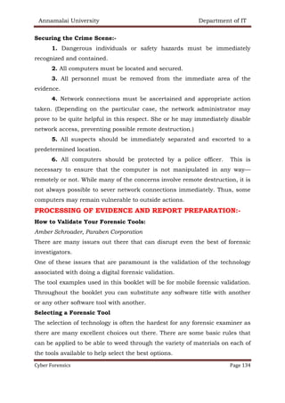 Annamalai University Department of IT
Cyber Forensics Page 134
Securing the Crime Scene:-
1. Dangerous individuals or safety hazards must be immediately
recognized and contained.
2. All computers must be located and secured.
3. All personnel must be removed from the immediate area of the
evidence.
4. Network connections must be ascertained and appropriate action
taken. (Depending on the particular case, the network administrator may
prove to be quite helpful in this respect. She or he may immediately disable
network access, preventing possible remote destruction.)
5. All suspects should be immediately separated and escorted to a
predetermined location.
6. All computers should be protected by a police officer. This is
necessary to ensure that the computer is not manipulated in any way—
remotely or not. While many of the concerns involve remote destruction, it is
not always possible to sever network connections immediately. Thus, some
computers may remain vulnerable to outside actions.
PROCESSING OF EVIDENCE AND REPORT PREPARATION:-
How to Validate Your Forensic Tools:
Amber Schroader, Paraben Corporation
There are many issues out there that can disrupt even the best of forensic
investigators.
One of these issues that are paramount is the validation of the technology
associated with doing a digital forensic validation.
The tool examples used in this booklet will be for mobile forensic validation.
Throughout the booklet you can substitute any software title with another
or any other software tool with another.
Selecting a Forensic Tool
The selection of technology is often the hardest for any forensic examiner as
there are many excellent choices out there. There are some basic rules that
can be applied to be able to weed through the variety of materials on each of
the tools available to help select the best options.
 