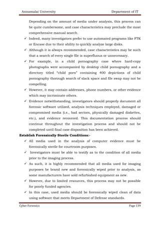 Annamalai University Department of IT
Cyber Forensics Page 139
Depending on the amount of media under analysis, this process can
be quite cumbersome, and case characteristics may preclude the most
comprehensive manual search.
✓ Indeed, many investigators prefer to use automated programs like FTK
or Encase due to their ability to quickly analyze large disks.
✓ Although it is always recommended, case characteristics may be such
that a search of every single file is superfluous or unnecessary.
✓ For example, in a child pornography case where hard-copy
photographs were accompanied by desktop child pornography and a
directory titled “child porn” containing 400 depictions of child
pornography thorough search of slack space and file swap may not be
compelling.
✓ However, it may contain addresses, phone numbers, or other evidence
which may incriminate others.
✓ Evidence notwithstanding, investigators should properly document all
forensic software utilized, analysis techniques employed, damaged or
compromised media (i.e., bad sectors, physically damaged diskettes,
etc.), and evidence recovered. This documentation process should
continue throughout the investigation process and should not be
completed until final case disposition has been achieved.
Establish Forensically Sterile Conditions:-
✓ All media used in the analysis of computer evidence must be
forensically sterile for courtroom purposes.
✓ Investigators must be able to testify as to the condition of all media
prior to the imaging process.
✓ As such, it is highly recommended that all media used for imaging
purposes be brand new and forensically wiped prior to analysis, as
some manufacturers have sold refurbished equipment as new.
✓ However, due to limited resources, this process may not be possible
for poorly funded agencies.
✓ In this case, used media should be forensically wiped clean of data
using software that meets Department of Defense standards.
 