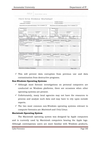 Annamalai University Department of IT
Cyber Forensics Page 140
✓ This will prevent data corruption from previous use and data
contamination from destructive programs.
Non-Windows Operating Systems
✓ Although most forensic investigations on personal computers are
conducted on Windows platforms, there are occasions when other
operating systems are present.
✓ Unfortunately, many local agencies may not have the resources to
process and analyze such data and may have to rely upon outside
experts.
✓ The two most common non-Windows operating systems relevant to
computer forensics are Macintosh and Unix/Linux.
Macintosh Operating System
The Macintosh operating system was designed by Apple computers
and is currently used by Macintosh computers bearing the Apple logo.
Although contemporary users are more familiar with Windows products,
 