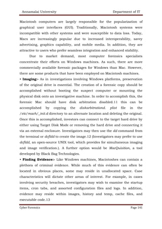 Annamalai University Department of IT
Cyber Forensics Page 141
Macintosh computers are largely responsible for the popularization of
graphical user interfaces (GUI). Traditionally, Macintosh systems were
incompatible with other systems and were susceptible to data loss. Today,
Macs are increasingly popular due to increased interoperability, savvy
advertising, graphics capability, and mobile media. In addition, they are
attractive to users who prefer seamless integration and enhanced stability.
Due to market demand, most computer forensics specialists
concentrate their efforts on Windows machines. As such, there are more
commercially available forensic packages for Windows than Mac. However,
there are some products that have been employed on Macintosh machines.
• Imaging:- As in investigations involving Windows platforms, preservation
of the original drive is essential. The creation of a forensic copy should be
accomplished without booting the suspect computer or mounting the
physical disk onto an investigative machine. In order to accomplish this, the
forensic Mac should have disk arbitration disabled.11 this can be
accomplished by copying the diskarbitrationd. plist file in the
/etc/mach/_init.d directory to an alternate location and deleting the original.
Once this is accomplished, investors can connect to the target hard drive by
either using Target Disk Mode or removing the hard drive and connecting it
via an external enclosure. Investigators may then use the dd command from
the terminal or dcfldd to create the image.12 (Investigators may prefer to use
dcfldd, an open-source UNIX tool, which provides for simultaneous imaging
and image verification.). A further option would be MacQuisition, a tool
developed by Black Bag Technologies.
• Finding Evidence:- Like Windows machines, Macintoshes can contain a
plethora of criminal evidence. While much of this evidence can often be
located in obvious places, some may reside in unallocated space. Case
characteristics will dictate other areas of interest. For example, in cases
involving security breaches, investigators may wish to examine the startup
items, cron tabs, and assorted configuration files and logs. In addition,
evidence may reside within images, history and temp, cache files, and
executable code.13
 