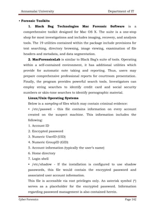 Annamalai University Department of IT
Cyber Forensics Page 142
• Forensic Toolkits
1. Black Bag Technologies Mac Forensic Software is a
comprehensive toolkit designed for Mac OS X. The suite is a one-stop
shop for most investigations and includes imaging, recovery, and analysis
tools. The 19 utilities contained within the package include provisions for
text searching, directory browsing, image viewing, examination of file
headers and metadata, and data segmentation.
2. MacForensicsLab is similar to Black Bag’s suite of tools. Operating
within a self-contained environment, it has additional utilities which
provide for automatic note taking and reporting. Thus, users may
prepare comprehensive professional reports for courtroom presentation.
Finally, the program provides powerful search tools. Investigators can
employ string searches to identify credit card and social security
numbers or skin-tone searches to identify pornographic material.
Linux/Unix Operating Systems
Below is a sampling of files which may contain criminal evidence:
• /etc/passwd - this file contains information on every account
created on the suspect machine. This information includes the
following:
1. Account ID
2. Encrypted password
3. Numeric UserID (UID)
4. Numeric GroupID (GID)
5. Account information (typically the user’s name)
6. Home directory
7. Login shell
• /etc/shadow - If the installation is configured to use shadow
passwords, this file would contain the encrypted password and
associated user account information.
This file is accessible via root privileges only. An asterisk symbol (*)
serves as a placeholder for the encrypted password. Information
regarding password management is also contained herein.
 