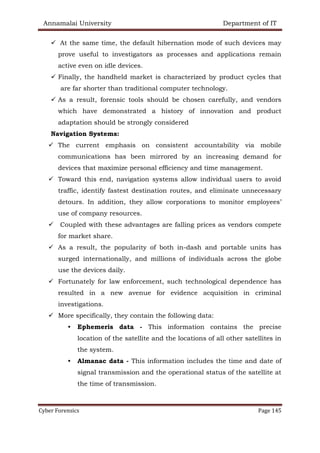 Annamalai University Department of IT
Cyber Forensics Page 145
✓ At the same time, the default hibernation mode of such devices may
prove useful to investigators as processes and applications remain
active even on idle devices.
✓ Finally, the handheld market is characterized by product cycles that
are far shorter than traditional computer technology.
✓ As a result, forensic tools should be chosen carefully, and vendors
which have demonstrated a history of innovation and product
adaptation should be strongly considered
Navigation Systems:
✓ The current emphasis on consistent accountability via mobile
communications has been mirrored by an increasing demand for
devices that maximize personal efficiency and time management.
✓ Toward this end, navigation systems allow individual users to avoid
traffic, identify fastest destination routes, and eliminate unnecessary
detours. In addition, they allow corporations to monitor employees’
use of company resources.
✓ Coupled with these advantages are falling prices as vendors compete
for market share.
✓ As a result, the popularity of both in-dash and portable units has
surged internationally, and millions of individuals across the globe
use the devices daily.
✓ Fortunately for law enforcement, such technological dependence has
resulted in a new avenue for evidence acquisition in criminal
investigations.
✓ More specifically, they contain the following data:
• Ephemeris data - This information contains the precise
location of the satellite and the locations of all other satellites in
the system.
• Almanac data - This information includes the time and date of
signal transmission and the operational status of the satellite at
the time of transmission.
 