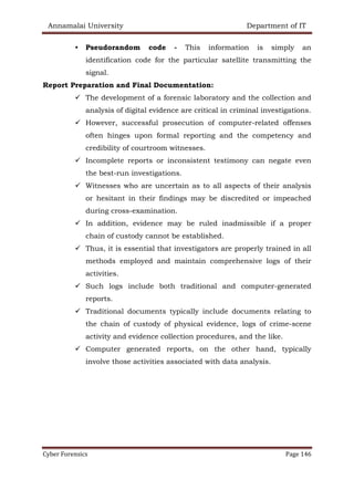 Annamalai University Department of IT
Cyber Forensics Page 146
• Pseudorandom code - This information is simply an
identification code for the particular satellite transmitting the
signal.
Report Preparation and Final Documentation:
✓ The development of a forensic laboratory and the collection and
analysis of digital evidence are critical in criminal investigations.
✓ However, successful prosecution of computer-related offenses
often hinges upon formal reporting and the competency and
credibility of courtroom witnesses.
✓ Incomplete reports or inconsistent testimony can negate even
the best-run investigations.
✓ Witnesses who are uncertain as to all aspects of their analysis
or hesitant in their findings may be discredited or impeached
during cross-examination.
✓ In addition, evidence may be ruled inadmissible if a proper
chain of custody cannot be established.
✓ Thus, it is essential that investigators are properly trained in all
methods employed and maintain comprehensive logs of their
activities.
✓ Such logs include both traditional and computer-generated
reports.
✓ Traditional documents typically include documents relating to
the chain of custody of physical evidence, logs of crime-scene
activity and evidence collection procedures, and the like.
✓ Computer generated reports, on the other hand, typically
involve those activities associated with data analysis.
 