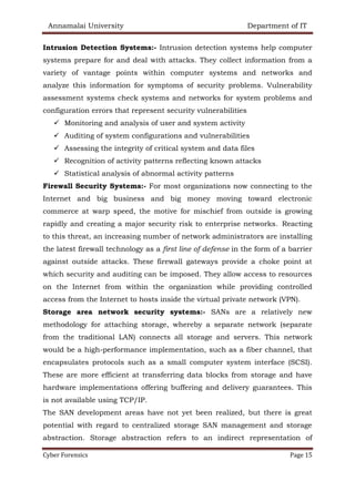 Annamalai University Department of IT
Cyber Forensics Page 15
Intrusion Detection Systems:- Intrusion detection systems help computer
systems prepare for and deal with attacks. They collect information from a
variety of vantage points within computer systems and networks and
analyze this information for symptoms of security problems. Vulnerability
assessment systems check systems and networks for system problems and
configuration errors that represent security vulnerabilities
✓ Monitoring and analysis of user and system activity
✓ Auditing of system configurations and vulnerabilities
✓ Assessing the integrity of critical system and data files
✓ Recognition of activity patterns reflecting known attacks
✓ Statistical analysis of abnormal activity patterns
Firewall Security Systems:- For most organizations now connecting to the
Internet and big business and big money moving toward electronic
commerce at warp speed, the motive for mischief from outside is growing
rapidly and creating a major security risk to enterprise networks. Reacting
to this threat, an increasing number of network administrators are installing
the latest firewall technology as a first line of defense in the form of a barrier
against outside attacks. These firewall gateways provide a choke point at
which security and auditing can be imposed. They allow access to resources
on the Internet from within the organization while providing controlled
access from the Internet to hosts inside the virtual private network (VPN).
Storage area network security systems:- SANs are a relatively new
methodology for attaching storage, whereby a separate network (separate
from the traditional LAN) connects all storage and servers. This network
would be a high-performance implementation, such as a fiber channel, that
encapsulates protocols such as a small computer system interface (SCSI).
These are more efficient at transferring data blocks from storage and have
hardware implementations offering buffering and delivery guarantees. This
is not available using TCP/IP.
The SAN development areas have not yet been realized, but there is great
potential with regard to centralized storage SAN management and storage
abstraction. Storage abstraction refers to an indirect representation of
 
