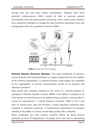 Annamalai University Department of IT
Cyber Forensics Page 16
storage that has also been called virtualization. Together with these
potential enhancements, SANs should be able to generate greater
functionality than has been possible previously. Thus, most system vendors
have ambitious strategies to change the way enterprise operations store and
manage data with new capabilities based on SANs.
Network Disaster Recovery Systems:- The high availability of mission-
critical systems and communications is a major requirement for the viability
of the modern organization. A network disaster could negate the capability
of the organization to provide uninterrupted service to its internal and
external customers.
How would your company respond in the event of a network disaster or
emergency? Network disaster recovery (NDR) is the ability to respond to an
interruption in network services by implementing a disaster recovery plan to
restore an organization’s critical business functions. NDR is not a new
idea. In recent years, data has become a vitally important corporate asset
essential to business continuity. A fundamental requirement of economic
viability is the ability to recover crucial data quickly after a disaster.
Many companies see their disaster recovery efforts as being focused
primarily on their IT departments. IT people are in the lead in sponsoring
 