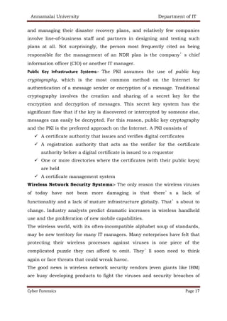 Annamalai University Department of IT
Cyber Forensics Page 17
and managing their disaster recovery plans, and relatively few companies
involve line-of-business staff and partners in designing and testing such
plans at all. Not surprisingly, the person most frequently cited as being
responsible for the management of an NDR plan is the company’s chief
information officer (CIO) or another IT manager.
Public Key Infrastructure Systems:- The PKI assumes the use of public key
cryptography, which is the most common method on the Internet for
authentication of a message sender or encryption of a message. Traditional
cryptography involves the creation and sharing of a secret key for the
encryption and decryption of messages. This secret key system has the
significant flaw that if the key is discovered or intercepted by someone else,
messages can easily be decrypted. For this reason, public key cryptography
and the PKI is the preferred approach on the Internet. A PKI consists of
✓ A certificate authority that issues and verifies digital certificates
✓ A registration authority that acts as the verifier for the certificate
authority before a digital certificate is issued to a requestor
✓ One or more directories where the certificates (with their public keys)
are held
✓ A certificate management system
Wireless Network Security Systems:- The only reason the wireless viruses
of today have not been more damaging is that there’s a lack of
functionality and a lack of mature infrastructure globally. That’s about to
change. Industry analysts predict dramatic increases in wireless handheld
use and the proliferation of new mobile capabilities.
The wireless world, with its often-incompatible alphabet soup of standards,
may be new territory for many IT managers. Many enterprises have felt that
protecting their wireless processes against viruses is one piece of the
complicated puzzle they can afford to omit. They’ll soon need to think
again or face threats that could wreak havoc.
The good news is wireless network security vendors (even giants like IBM)
are busy developing products to fight the viruses and security breaches of
 