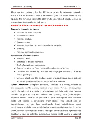 Annamalai University Department of IT
Cyber Forensics Page 19
There are the obvious holes that IM opens up on the corporate network.
Each of the IM networks uses a well-known port that must either be left
open on the corporate firewall to allow traffic in or closed, which, at least in
theory, bans that service to end users.
VENDOR AND COMPUTER FORENSICS SERVICES:-
Computer forensic services:-
✓ Forensic incident response
✓ Evidence collection
✓ Forensic analysis
✓ Expert witness
✓ Forensic litigation and insurance claims support
✓ Training
✓ Forensic process improvement
Occurrence of Cyber Crime:-
✓ Financial fraud
✓ Sabotage of data or networks
✓ Theft of proprietary information
✓ System penetration from the outside and denial of service
✓ Unauthorized access by insiders and employee misuse of Internet
access privileges
✓ Viruses, which are the leading cause of unauthorized users gaining
access to systems and networks through the Internet
Cyber Detectives:- Computer forensics, therefore, is a leading defense in
the corporate world’s armory against cyber crime. Forensic investigators
detect the extent of a security breach, recover lost data, determine how an
intruder got past security mechanisms, and, possibly, identify the culprit.
Forensic experts need to be qualified in both investigative and technical
fields and trained in countering cyber crime. They should also be
knowledgeable in the law, particularly legal jurisdictions, court
requirements, and the laws on admissible evidence and production. In many
cases, forensic investigations lead to calling in law enforcement agencies and
building a case for potential prosecution, which could lead to a criminal
 