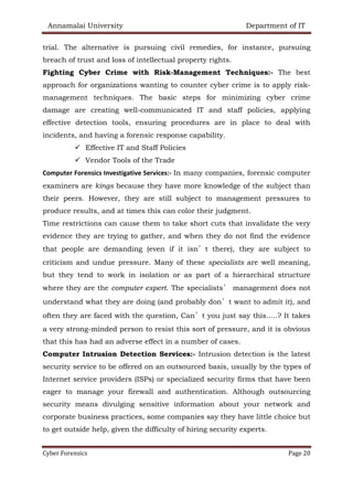 Annamalai University Department of IT
Cyber Forensics Page 20
trial. The alternative is pursuing civil remedies, for instance, pursuing
breach of trust and loss of intellectual property rights.
Fighting Cyber Crime with Risk-Management Techniques:- The best
approach for organizations wanting to counter cyber crime is to apply risk-
management techniques. The basic steps for minimizing cyber crime
damage are creating well-communicated IT and staff policies, applying
effective detection tools, ensuring procedures are in place to deal with
incidents, and having a forensic response capability.
✓ Effective IT and Staff Policies
✓ Vendor Tools of the Trade
Computer Forensics Investigative Services:- In many companies, forensic computer
examiners are kings because they have more knowledge of the subject than
their peers. However, they are still subject to management pressures to
produce results, and at times this can color their judgment.
Time restrictions can cause them to take short cuts that invalidate the very
evidence they are trying to gather, and when they do not find the evidence
that people are demanding (even if it isn’t there), they are subject to
criticism and undue pressure. Many of these specialists are well meaning,
but they tend to work in isolation or as part of a hierarchical structure
where they are the computer expert. The specialists’ management does not
understand what they are doing (and probably don’t want to admit it), and
often they are faced with the question, Can’t you just say this.....? It takes
a very strong-minded person to resist this sort of pressure, and it is obvious
that this has had an adverse effect in a number of cases.
Computer Intrusion Detection Services:- Intrusion detection is the latest
security service to be offered on an outsourced basis, usually by the types of
Internet service providers (ISPs) or specialized security firms that have been
eager to manage your firewall and authentication. Although outsourcing
security means divulging sensitive information about your network and
corporate business practices, some companies say they have little choice but
to get outside help, given the difficulty of hiring security experts.
 