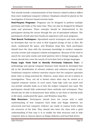 Annamalai University Department of IT
Cyber Forensics Page 23
This should include a demonstration of how Internet related evidence differs
from more traditional computer evidence. Emphasis should be placed on the
investigation of Internet-based terrorist leads.
Dual-Purpose Programs:- Programs can be designed to perform multiple
processes and tasks at the same time. They can also be designed for delayed
tasks and processes. These concepts should be demonstrated to the
participants during the course through the use of specialized software. The
participants should also have hands-on experience with such programs.
Text Search Techniques:- Specialized search techniques and tools should
be developed that can be used to find targeted strings of text in files, file
slack, unallocated file space, and Windows swap files. Each participant
should leave the class with the necessary knowledge to conduct computer
security reviews and computer-related investigations. Because of the need to
search for non-Latin words and word patterns tied to foreign languages, the
course should also cover the search of such data tied to foreign languages
Fuzzy Logic Tools Used to Identify Previously Unknown Text:- A
methodology and special computer forensics tools should be developed that
aid in the identification of relevant evidence and unknown strings of text.
Traditional computer evidence searches require that the computer specialist
know what is being searched for. However, many times not all is known in
investigations. Thus, not all is known about what may be stored on a
targeted computer system. In such cases, fuzzy logic tools can assist and
can provide valuable leads as to how the subject computer was used. The
participants should fully understand these methods and techniques. They
should also be able to demonstrate their ability to use them to identify leads
in file slack, unallocated file space, and Windows swap files.
Disk Structure:- Participants should leave the course with a solid
understanding of how computer hard disks and floppy diskettes are
structured and how computer evidence can reside at various levels within
the structure of the disk. They should also leave the class with a good
understanding of how easy it is to modify the disk structure and to hide
computer data in obscure places on floppy diskettes and hard disk drives.
 