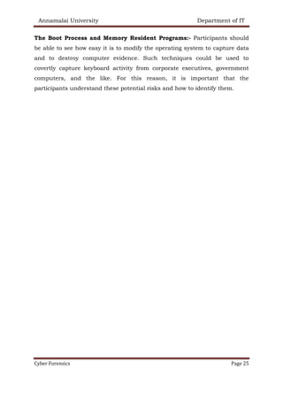 Annamalai University Department of IT
Cyber Forensics Page 25
The Boot Process and Memory Resident Programs:- Participants should
be able to see how easy it is to modify the operating system to capture data
and to destroy computer evidence. Such techniques could be used to
covertly capture keyboard activity from corporate executives, government
computers, and the like. For this reason, it is important that the
participants understand these potential risks and how to identify them.
 