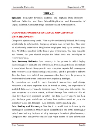 Annamalai University Department of IT
Cyber Forensics Page 26
UNIT - II
Syllabus:- Computer forensics evidence and capture: Data Recovery –
Evidence Collection and Data SeizurE-Duplication and Preservation of
Digital EvidencE-Computer Image Verification and Authentication.
COMPUTER FORENSICS EVIDENCE AND CAPTURE:-
DATA RECOVERY:-
Computers systems may crash. Files may be accidentally deleted. Disks may
accidentally be reformatted. Computer viruses may corrupt files. Files may
be accidentally overwritten. Disgruntled employees may try to destroy your
files. All of these can lead to the loss of your critical data. You may think it’s
lost forever, but you should employ the latest tools and techniques to
recover your data.
Data Recovery Defined:- Data recovery is the process in which highly
trained engineers evaluate and extract data from damaged media and return
it in an intact format. Many people, even computer experts, fail to recognize
data recovery as an option during a data crisis, yet it is possible to retrieve
files that have been deleted and passwords that have been forgotten or to
recover entire hard drives that have been physically damaged.
As computers are used in more important transactions and storage
functions, and more important data is stored on them, the importance of
qualified data recovery experts becomes clear. Perhaps your information has
been subjected to a virus attack, suffered damage from smoke or fire, or
your drive has been immersed in water—the data recovery experts can help
you. Perhaps your mainframe software has malfunctioned or your file
allocation tables are damaged—data recovery experts can help you.
Data Backup and Recovery:- You live in a world that is driven by the
exchange of information. Ownership of information is one of the most highly
valued assets of any business striving to compete in today’s global economy.
Companies that can provide reliable and rapid access to their information
 