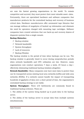 Annamalai University Department of IT
Cyber Forensics Page 27
are now the fastest growing organizations in the world. To remain
competitive and succeed, they must protect their most valuable asset—data.
Fortunately, there are specialized hardware and software companies that
manufacture products for the centralized backup and recovery of business
critical data. Hardware manufacturers offer automated tape libraries that
can manage millions of megabytes of backed up information and eliminate
the need for operators charged with mounting tape cartridges. Software
companies have created solutions that can back-up and recovery dozens of
disparate systems from a single console.
Backup Obstacles:-
✓ Backup window
✓ Network bandwidth
✓ System throughput
✓ Lack of resources
✓ Backup Window
The backup window is the period of time when backups can be run. The
backup window is generally timed to occur during nonproduction periods
when network bandwidth and CPU utilization are low. However, many
organizations now conduct operations 7 days a week, 24 hours a day—
effectively eliminating traditional backup windows altogether.
Network Bandwidth:- Many companies now have more data to protect than
can be transported across existing local area networks (LANs) and wide area
networks (WANs). If a network cannot handle the impact of transporting
hundreds of gigabytes of data over a short period of time, the organization’s
centralized backup strategy is not viable.
System Throughput:- Three I/O bottlenecks are commonly found in
traditional backup schemes. These are
1. The ability of the system being backed up to push data to the backup
server.
2. The ability of the backup server to accept data from multiple systems
simultaneously.
 