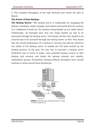 Annamalai University Department of IT
Cyber Forensics Page 28
3. The available throughput of the tape device(s) onto which the data is
Moved.
The Future of Data Backup:-
The Backup Server:- The backup server is responsible for managing the
policies, schedules, media catalogs, and indexes associated with the systems
it is configured to back up. The systems being backed up are called clients.
Traditionally, all managed data that was being backed up had to be
processed through the backup server. Conversely, all data that needed to be
restored had to be accessed through the backup server as well. This meant
that the overall performance of a backup or recovery was directly related to
the ability of the backup server to handle the I/O load created by the
backup process. In the past, the only way to overcome a backup server
bottleneck was to invest in larger, more powerful backup servers or data
backup and recovery and divide the backup network into smaller,
independent groups. Fortunately, backup-software developers have created
methods to work around these bottlenecks.
 