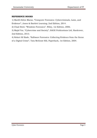 Annamalai University Department of IT
Cyber Forensics Page 3
REFERENCE BOOKS
1) MariE-Helen Maras, “Computer Forensics: Cybercriminals, Laws, and
Evidence”, Jones & Bartlett Learning; 2nd Edition, 2014.
2) Chad Steel, “Windows Forensics”, Wiley, 1st Edition, 2006.
3) Majid Yar, “Cybercrime and Society”, SAGE Publications Ltd, Hardcover,
2nd Edition, 2013.
4) Robert M Slade, “Software Forensics: Collecting Evidence from the Scene
of a Digital Crime”, Tata McGraw Hill, Paperback, 1st Edition, 2004.
 