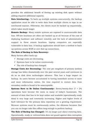 Annamalai University Department of IT
Cyber Forensics Page 31
provides the additional benefit of freeing up existing disk space without
adding required additional capacity.
Data Interleaving:- To back up multiple systems concurrently, the backup
application must be able to write data from multiple clients to tape in an
interleaved manner. Otherwise, the clients must be backed up sequentially,
which takes much longer.
Remote Backup:- Many remote systems are exposed to unrecoverable data
loss. Off-site locations are often not backed up at all because of the cost of
deploying hardware and software remotely and the lack of administrative
support in these remote locations. Laptop computers are especially
vulnerable to data loss. A backup application should have a method to back
up systems across WAN or over dial-up connections.
The Role of Backup in Data Recovery:-
Many factors affect back-up:
✓ Storage costs are decreasing.
✓ Systems have to be online continuously.
✓ The role of backup has changed.
Storage Costs Are Decreasing:- The cost per megabyte of primary (online)
storage has fallen dramatically over the past several years and continues to
do so as disk drive technologies advance. This has a huge impact on
backup. As users become accustomed to having immediate access to more
and more information online, the time required to restore data from
secondary media is found to be unacceptable.
Systems Have to Be Online Continuously:- Seven/twenty-four (7 × 24)
operations have become the norm in many of today’s businesses. The
amount of data that has to be kept online and available (operationally ready
data) is very large and constantly increasing. Higher and higher levels of
fault tolerance for the primary data repository are a growing requirement.
Because systems must be continuously online, the dilemma becomes that
you can no longer take files offline long enough to perform backup.
The Role of Backup has Changed:- It’s no longer just about restoring data.
Operationally, ready or mirrored data does not guard against data corruption
 