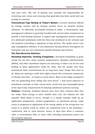 Annamalai University Department of IT
Cyber Forensics Page 32
and user error. The role of backup now includes the responsibility for
recovering user errors and ensuring that good data has been saved and can
quickly be restored.
Conventional Tape Backup in Today’s Market:- Current solutions offered
by storage vendors and by backup vendors focus on network backup
solutions. To effectively accomplish backup in today’s environment, tape
management software is generally bundled with several other components to
provide a total backup solution. A typical tape management system consists
of a dedicated workstation with the front-end interfaced to the network and
the backend controlling a repository of tape devices. The media server runs
tape management software. It can administer backup devices throughout an
enterprise and can run continuous parallel backups and restores.
The Data-Recovery Solution:-
Shrinking Expertise, Growing Complexity:- Increased availability is good,
except for one fact: many systems programmers, database administrators
(DBAs), and other mainframe experts are maturing. It takes a lot of care and
feeding to keep applications ready for work, and the people who have
maintained these environments for so long have other things they want to
do. Many are starting to shift their sights toward that retirement community
in Florida that they’ve heard so much about. Most of the bright youngsters
who are graduating from college this term haven’t had much exposure to
mainframe concepts in their course work, much less any meaningful grasp
of the day-to-day requirements for keeping mainframe systems running.
Failures:- Certainly, hardware failures were once more common than they
are today. Disk storage is more reliable than ever, but failures are still
possible. More likely to occur, though, is a simple mistake made by an
application programmer, system programmer, or operations person. Logic
errors in programs or application of the wrong update at the wrong time can
result in a system crash or, worse, an undetected error in the database—
undetected, that is, until minutes, hours, or days later when a customer
calls, a reconciliation fails, or some other checking mechanism points out
the integrity exposure.
 