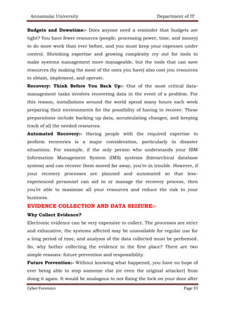 Annamalai University Department of IT
Cyber Forensics Page 33
Budgets and Downtime:- Does anyone need a reminder that budgets are
tight? You have fewer resources (people, processing power, time, and money)
to do more work than ever before, and you must keep your expenses under
control. Shrinking expertise and growing complexity cry out for tools to
make systems management more manageable, but the tools that can save
resources (by making the most of the ones you have) also cost you resources
to obtain, implement, and operate.
Recovery: Think Before You Back Up:- One of the most critical data-
management tasks involves recovering data in the event of a problem. For
this reason, installations around the world spend many hours each week
preparing their environments for the possibility of having to recover. These
preparations include backing up data, accumulating changes, and keeping
track of all the needed resources.
Automated Recovery:- Having people with the required expertise to
perform recoveries is a major consideration, particularly in disaster
situations. For example, if the only person who understands your IBM
Information Management System (IMS) systems (hierarchical database
system) and can recover them moved far away, you’re in trouble. However, if
your recovery processes are planned and automated so that less-
experienced personnel can aid in or manage the recovery process, then
you’re able to maximize all your resources and reduce the risk to your
business.
EVIDENCE COLLECTION AND DATA SEIZURE:-
Why Collect Evidence?
Electronic evidence can be very expensive to collect. The processes are strict
and exhaustive, the systems affected may be unavailable for regular use for
a long period of time, and analysis of the data collected must be performed.
So, why bother collecting the evidence in the first place? There are two
simple reasons: future prevention and responsibility.
Future Prevention:- Without knowing what happened, you have no hope of
ever being able to stop someone else (or even the original attacker) from
doing it again. It would be analogous to not fixing the lock on your door after
 