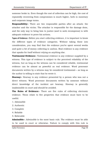 Annamalai University Department of IT
Cyber Forensics Page 34
someone broke in. Even though the cost of collection can be high, the cost of
repeatedly recovering from compromises is much higher, both in monetary
and corporate image terms.
Responsibility:- There are two responsible parties after an attack: the
attacker and the victim. The attacker is responsible for the damage done,
and the only way to bring him to justice (and to seek recompense) is with
adequate evidence to prove his actions.
Types of Evidence:- Before you start collecting evidence, it is important to know
the different types of evidence categories. Without taking these into
consideration, you may find that the evidence you’ve spent several weeks
and quite a bit of money collecting is useless. Real evidence is any evidence
that speaks for itself without relying on anything else.
Testimonial Evidence:- Testimonial evidence is any evidence supplied by a
witness. This type of evidence is subject to the perceived reliability of the
witness, but as long as the witness can be considered reliable, testimonial
evidence can be almost as powerful as real evidence. Word processor
documents written by a witness may be considered testimonial— as long as
the author is willing to state that he wrote it.
Hearsay:- Hearsay is any evidence presented by a person who was not a
direct witness. Word processor documents written by someone without
direct knowledge of the incident are hearsay. Hearsay is generally
inadmissible in court and should be avoided.
The Rules of Evidence:- There are five rules of collecting electronic
evidence. These relate to five properties that evidence must have to be
useful.
1. Admissible
2. Authentic
3. Complete
4. Reliable
5. Believable
Admissible:- Admissible is the most basic rule. The evidence must be able
to be used in court or otherwise. Failure to comply with this rule is
 
