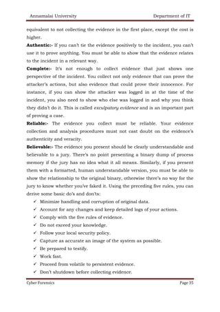 Annamalai University Department of IT
Cyber Forensics Page 35
equivalent to not collecting the evidence in the first place, except the cost is
higher.
Authentic:- If you can’t tie the evidence positively to the incident, you can’t
use it to prove anything. You must be able to show that the evidence relates
to the incident in a relevant way.
Complete:- It’s not enough to collect evidence that just shows one
perspective of the incident. You collect not only evidence that can prove the
attacker’s actions, but also evidence that could prove their innocence. For
instance, if you can show the attacker was logged in at the time of the
incident, you also need to show who else was logged in and why you think
they didn’t do it. This is called exculpatory evidence and is an important part
of proving a case.
Reliable:- The evidence you collect must be reliable. Your evidence
collection and analysis procedures must not cast doubt on the evidence’s
authenticity and veracity.
Believable:- The evidence you present should be clearly understandable and
believable to a jury. There’s no point presenting a binary dump of process
memory if the jury has no idea what it all means. Similarly, if you present
them with a formatted, human understandable version, you must be able to
show the relationship to the original binary, otherwise there’s no way for the
jury to know whether you’ve faked it. Using the preceding five rules, you can
derive some basic do’s and don’ts:
✓ Minimize handling and corruption of original data.
✓ Account for any changes and keep detailed logs of your actions.
✓ Comply with the five rules of evidence.
✓ Do not exceed your knowledge.
✓ Follow your local security policy.
✓ Capture as accurate an image of the system as possible.
✓ Be prepared to testify.
✓ Work fast.
✓ Proceed from volatile to persistent evidence.
✓ Don’t shutdown before collecting evidence.
 
