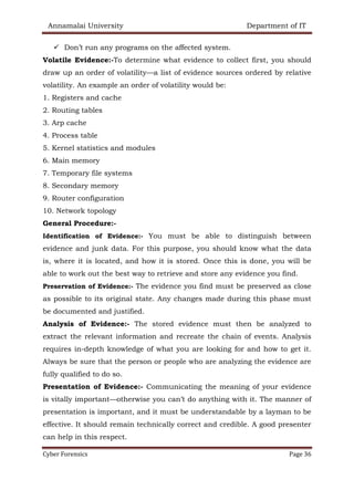 Annamalai University Department of IT
Cyber Forensics Page 36
✓ Don’t run any programs on the affected system.
Volatile Evidence:-To determine what evidence to collect first, you should
draw up an order of volatility—a list of evidence sources ordered by relative
volatility. An example an order of volatility would be:
1. Registers and cache
2. Routing tables
3. Arp cache
4. Process table
5. Kernel statistics and modules
6. Main memory
7. Temporary file systems
8. Secondary memory
9. Router configuration
10. Network topology
General Procedure:-
Identification of Evidence:- You must be able to distinguish between
evidence and junk data. For this purpose, you should know what the data
is, where it is located, and how it is stored. Once this is done, you will be
able to work out the best way to retrieve and store any evidence you find.
Preservation of Evidence:- The evidence you find must be preserved as close
as possible to its original state. Any changes made during this phase must
be documented and justified.
Analysis of Evidence:- The stored evidence must then be analyzed to
extract the relevant information and recreate the chain of events. Analysis
requires in-depth knowledge of what you are looking for and how to get it.
Always be sure that the person or people who are analyzing the evidence are
fully qualified to do so.
Presentation of Evidence:- Communicating the meaning of your evidence
is vitally important—otherwise you can’t do anything with it. The manner of
presentation is important, and it must be understandable by a layman to be
effective. It should remain technically correct and credible. A good presenter
can help in this respect.
 