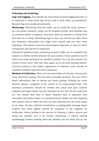Annamalai University Department of IT
Cyber Forensics Page 37
Collecting and Archiving:-
Logs and Logging:- You should run some kind of system logging function. It
is important to keep these logs secure and to back them up periodically.
Because logs are usually automatically
Monitoring:- Monitoring network traffic can be useful for many reasons—
you can gather statistics, watch out for irregular activity (and possibly stop
an intrusion before it happens), and trace where an attacker is coming from
and what he is doing. Monitoring logs as they are created can often show
you important information you might have missed had you seen them
separately. This doesn’t mean you should ignore logs later—it may be what’s
missing from the log that is suspicious.
Information gathered while monitoring network traffic can be compiled into
statistics to define normal behavior for your system. These statistics can be
used as an early warning of an attacker’s actions. You can also monitor the
actions of your users. This can, once again, act as an early warning system.
Unusual activity or the sudden appearance of unknown users should be
considered definite cause for closer inspection.
Methods of Collection:- There are two basic forms of collection: freezing the
scene and honey potting. The two aren’t mutually exclusive. You can collect
frozen information after or during any honey potting. Freezing the scene
involves taking a snapshot of the system in its compromised state. The
necessary authorities should be notified (the police and your incident
response and legal teams), but you shouldn’t go out and tell the world just
yet. You should then start to collect whatever data is important onto
removable nonvolatile media in a standard format. Make sure the programs
and utilities used to collect the data are also collected onto the same media
as the data. All data collected should have a cryptographic message digest
created, and those digests should be compared to the originals for
verification. Honey potting is the process of creating a replica system and
luring the attacker into it for further monitoring. A related method
(sandboxing) involves limiting what the attacker can do while still on the
 