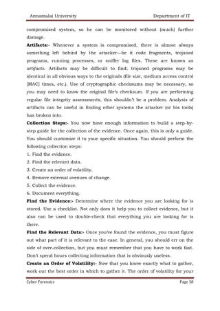 Annamalai University Department of IT
Cyber Forensics Page 38
compromised system, so he can be monitored without (much) further
damage.
Artifacts:- Whenever a system is compromised, there is almost always
something left behind by the attacker—be it code fragments, trojaned
programs, running processes, or sniffer log files. These are known as
artifacts. Artifacts may be difficult to find; trojaned programs may be
identical in all obvious ways to the originals (file size, medium access control
[MAC] times, etc.). Use of cryptographic checksums may be necessary, so
you may need to know the original file’s checksum. If you are performing
regular file integrity assessments, this shouldn’t be a problem. Analysis of
artifacts can be useful in finding other systems the attacker (or his tools)
has broken into.
Collection Steps:- You now have enough information to build a step-by-
step guide for the collection of the evidence. Once again, this is only a guide.
You should customize it to your specific situation. You should perform the
following collection steps:
1. Find the evidence.
2. Find the relevant data.
3. Create an order of volatility.
4. Remove external avenues of change.
5. Collect the evidence.
6. Document everything.
Find the Evidence:- Determine where the evidence you are looking for is
stored. Use a checklist. Not only does it help you to collect evidence, but it
also can be used to double-check that everything you are looking for is
there.
Find the Relevant Data:- Once you’ve found the evidence, you must figure
out what part of it is relevant to the case. In general, you should err on the
side of over-collection, but you must remember that you have to work fast.
Don’t spend hours collecting information that is obviously useless.
Create an Order of Volatility:- Now that you know exactly what to gather,
work out the best order in which to gather it. The order of volatility for your
 