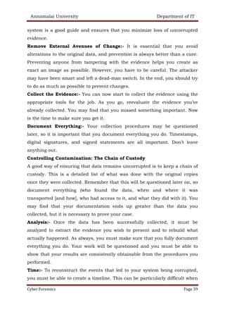 Annamalai University Department of IT
Cyber Forensics Page 39
system is a good guide and ensures that you minimize loss of uncorrupted
evidence.
Remove External Avenues of Change:- It is essential that you avoid
alterations to the original data, and prevention is always better than a cure.
Preventing anyone from tampering with the evidence helps you create as
exact an image as possible. However, you have to be careful. The attacker
may have been smart and left a dead-man switch. In the end, you should try
to do as much as possible to prevent changes.
Collect the Evidence:- You can now start to collect the evidence using the
appropriate tools for the job. As you go, reevaluate the evidence you’ve
already collected. You may find that you missed something important. Now
is the time to make sure you get it.
Document Everything:- Your collection procedures may be questioned
later, so it is important that you document everything you do. Timestamps,
digital signatures, and signed statements are all important. Don’t leave
anything out.
Controlling Contamination: The Chain of Custody
A good way of ensuring that data remains uncorrupted is to keep a chain of
custody. This is a detailed list of what was done with the original copies
once they were collected. Remember that this will be questioned later on, so
document everything (who found the data, when and where it was
transported [and how], who had access to it, and what they did with it). You
may find that your documentation ends up greater than the data you
collected, but it is necessary to prove your case.
Analysis:- Once the data has been successfully collected, it must be
analyzed to extract the evidence you wish to present and to rebuild what
actually happened. As always, you must make sure that you fully document
everything you do. Your work will be questioned and you must be able to
show that your results are consistently obtainable from the procedures you
performed.
Time:- To reconstruct the events that led to your system being corrupted,
you must be able to create a timeline. This can be particularly difficult when
 