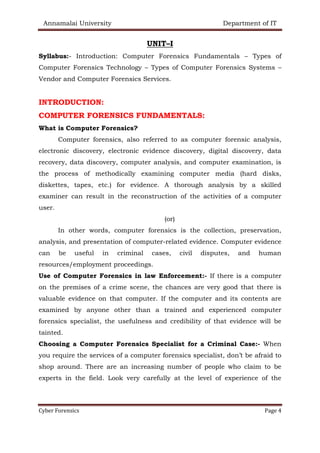 Annamalai University Department of IT
Cyber Forensics Page 4
UNIT–I
Syllabus:- Introduction: Computer Forensics Fundamentals – Types of
Computer Forensics Technology – Types of Computer Forensics Systems –
Vendor and Computer Forensics Services.
INTRODUCTION:
COMPUTER FORENSICS FUNDAMENTALS:
What is Computer Forensics?
Computer forensics, also referred to as computer forensic analysis,
electronic discovery, electronic evidence discovery, digital discovery, data
recovery, data discovery, computer analysis, and computer examination, is
the process of methodically examining computer media (hard disks,
diskettes, tapes, etc.) for evidence. A thorough analysis by a skilled
examiner can result in the reconstruction of the activities of a computer
user.
(or)
In other words, computer forensics is the collection, preservation,
analysis, and presentation of computer-related evidence. Computer evidence
can be useful in criminal cases, civil disputes, and human
resources/employment proceedings.
Use of Computer Forensics in law Enforcement:- If there is a computer
on the premises of a crime scene, the chances are very good that there is
valuable evidence on that computer. If the computer and its contents are
examined by anyone other than a trained and experienced computer
forensics specialist, the usefulness and credibility of that evidence will be
tainted.
Choosing a Computer Forensics Specialist for a Criminal Case:- When
you require the services of a computer forensics specialist, don’t be afraid to
shop around. There are an increasing number of people who claim to be
experts in the field. Look very carefully at the level of experience of the
 