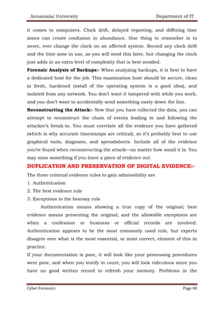 Annamalai University Department of IT
Cyber Forensics Page 40
it comes to computers. Clock drift, delayed reporting, and differing time
zones can create confusion in abundance. One thing to remember is to
never, ever change the clock on an affected system. Record any clock drift
and the time zone in use, as you will need this later, but changing the clock
just adds in an extra level of complexity that is best avoided.
Forensic Analysis of Backups:- When analyzing backups, it is best to have
a dedicated host for the job. This examination host should be secure, clean
(a fresh, hardened install of the operating system is a good idea), and
isolated from any network. You don’t want it tampered with while you work,
and you don’t want to accidentally send something nasty down the line.
Reconstructing the Attack:- Now that you have collected the data, you can
attempt to reconstruct the chain of events leading to and following the
attacker’s break-in. You must correlate all the evidence you have gathered
(which is why accurate timestamps are critical), so it’s probably best to use
graphical tools, diagrams, and spreadsheets. Include all of the evidence
you’ve found when reconstructing the attack—no matter how small it is. You
may miss something if you leave a piece of evidence out.
DUPLICATION AND PRESERVATION OF DIGITAL EVIDENCE:-
The three criminal evidence rules to gain admissibility are
1. Authentication
2. The best evidence rule
3. Exceptions to the hearsay rule
Authentication means showing a true copy of the original; best
evidence means presenting the original; and the allowable exceptions are
when a confession or business or official records are involved.
Authentication appears to be the most commonly used rule, but experts
disagree over what is the most essential, or most correct, element of this in
practice.
If your documentation is poor, it will look like your processing procedures
were poor, and when you testify in court, you will look ridiculous since you
have no good written record to refresh your memory. Problems in the
 