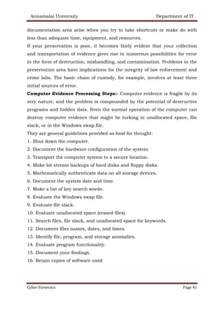 Annamalai University Department of IT
Cyber Forensics Page 41
documentation area arise when you try to take shortcuts or make do with
less than adequate time, equipment, and resources.
If your preservation is poor, it becomes fairly evident that your collection
and transportation of evidence gives rise to numerous possibilities for error
in the form of destruction, mishandling, and contamination. Problems in the
preservation area have implications for the integrity of law enforcement and
crime labs. The basic chain of custody, for example, involves at least three
initial sources of error.
Computer Evidence Processing Steps:- Computer evidence is fragile by its
very nature, and the problem is compounded by the potential of destructive
programs and hidden data. Even the normal operation of the computer can
destroy computer evidence that might be lurking in unallocated space, file
slack, or in the Windows swap file.
They are general guidelines provided as food for thought:
1. Shut down the computer.
2. Document the hardware configuration of the system.
3. Transport the computer system to a secure location.
4. Make bit stream backups of hard disks and floppy disks.
5. Mathematically authenticate data on all storage devices.
6. Document the system date and time.
7. Make a list of key search words.
8. Evaluate the Windows swap file.
9. Evaluate file slack.
10. Evaluate unallocated space (erased files).
11. Search files, file slack, and unallocated space for keywords.
12. Document files names, dates, and times.
13. Identify file, program, and storage anomalies.
14. Evaluate program functionality.
15. Document your findings.
16. Retain copies of software used
 