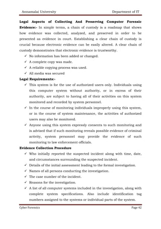 Annamalai University Department of IT
Cyber Forensics Page 42
Legal Aspects of Collecting And Preserving Computer Forensic
Evidence:- In simple terms, a chain of custody is a roadmap that shows
how evidence was collected, analyzed, and preserved in order to be
presented as evidence in court. Establishing a clear chain of custody is
crucial because electronic evidence can be easily altered. A clear chain of
custody demonstrates that electronic evidence is trustworthy.
✓ No information has been added or changed.
✓ A complete copy was made.
✓ A reliable copying process was used.
✓ All media was secured
Legal Requirements:-
✓ This system is for the use of authorized users only. Individuals using
this computer system without authority, or in excess of their
authority, are subject to having all of their activities on this system
monitored and recorded by system personnel.
✓ In the course of monitoring individuals improperly using this system,
or in the course of system maintenance, the activities of authorized
users may also be monitored.
✓ Anyone using this system expressly consents to such monitoring and
is advised that if such monitoring reveals possible evidence of criminal
activity, system personnel may provide the evidence of such
monitoring to law enforcement officials.
Evidence Collection Procedure
✓ Who initially reported the suspected incident along with time, date,
and circumstances surrounding the suspected incident.
✓ Details of the initial assessment leading to the formal investigation.
✓ Names of all persons conducting the investigation.
✓ The case number of the incident.
✓ Reasons for the investigation.
✓ A list of all computer systems included in the investigation, along with
complete system specifications. Also include identification tag
numbers assigned to the systems or individual parts of the system.
 