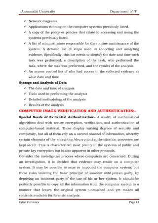 Annamalai University Department of IT
Cyber Forensics Page 43
✓ Network diagrams.
✓ Applications running on the computer systems previously listed.
✓ A copy of the policy or policies that relate to accessing and using the
systems previously listed.
✓ A list of administrators responsible for the routine maintenance of the
system. A detailed list of steps used in collecting and analyzing
evidence. Specifically, this list needs to identify the date and time each
task was performed, a description of the task, who performed the
task, where the task was performed, and the results of the analysis.
✓ An access control list of who had access to the collected evidence at
what date and time
Storage and Analysis of Data
✓ The date and time of analysis
✓ Tools used in performing the analysis
✓ Detailed methodology of the analysis
✓ Results of the analysis
COMPUTER IMAGE VERIFICATION AND AUTHENTICATION:-
Special Needs of Evidential Authentication:- A wealth of mathematical
algorithms deal with secure encryption, verification, and authentication of
computer-based material. These display varying degrees of security and
complexity, but all of them rely on a second channel of information, whereby
certain elements of the encryption/decryption/authentication processes are
kept secret. This is characterized most plainly in the systems of public and
private key encryption but is also apparent in other protocols.
Consider the investigative process where computers are concerned. During
an investigation, it is decided that evidence may reside on a computer
system. It may be possible to seize or impound the computer system, but
these risks violating the basic principle of innocent until proven guilty, by
depriving an innocent party of the use of his or her system. It should be
perfectly possible to copy all the information from the computer system in a
manner that leaves the original system untouched and yet makes all
contents available for forensic analysis.
 