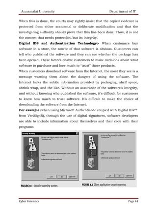 Annamalai University Department of IT
Cyber Forensics Page 44
When this is done, the courts may rightly insist that the copied evidence is
protected from either accidental or deliberate modification and that the
investigating authority should prove that this has been done. Thus, it is not
the content that needs protection, but its integrity.
Digital IDS and Authentication Technology:- When customers buy
software in a store, the source of that software is obvious. Customers can
tell who published the software and they can see whether the package has
been opened. These factors enable customers to make decisions about what
software to purchase and how much to “trust” those products.
When customers download software from the Internet, the most they see is a
message warning them about the dangers of using the software. The
Internet lacks the subtle information provided by packaging, shelf space,
shrink wrap, and the like. Without an assurance of the software’s integrity,
and without knowing who published the software, it’s difficult for customers
to know how much to trust software. It’s difficult to make the choice of
downloading the software from the Internet.
For example (when using Microsoft Authenticode coupled with Digital IDs™
from VeriSignR), through the use of digital signatures, software developers
are able to include information about themselves and their code with their
programs
 