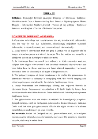Annamalai University Department of IT
Cyber Forensics Page 47
UNIT - III
Syllabus:- Computer forensic analysis: Discover of Electronic Evidence-
Identification of Data – Reconstructing Past Events – Fighting against Macro
Threats – Information Warfare Arsenal – Tactics of the Military – Tactics of
Terrorist and Rogues – Tactics of Private Companies
COMPUTER FORENSIC ANALYSIS:-
1. Computer technology has revolutionized the way we deal with information
and the way we run our businesses. Increasingly important business
information is created, stored, and communicated electronically.
2. Many types of information that can play a useful role in litigation are no
longer printed on paper and stored in paper files, but rather are stored in a
computer system or in computer-readable form.
3. As companies have increased their reliance on their computer systems,
lawyers have begun to be aware of the valuable electronic treasures that are
now being kept in these systems and have started aggressively to target
electronic data for discovery in all types of litigation cases.
4. The primary purpose of these provisions is to enable the government to
determine whether a company is complying with the record keeping and
other requirements contained in the statute that imposes them.
5. Many businesses are increasingly storing the required records in
electronic form. Government investigators will likely begin to focus their
attention on the electronic forms of these records and the computer systems
that house them.
6. The government also has access to records for investigatory purposes.
Several statutes, such as the human rights codes, Competition Act, Criminal
Code, and tax acts give government officials the right to enter a business
establishment and inspect or seize records.
For example, under the Competition Act, peace officers with, or in exigent
circumstances without, a search warrant, may enter the premises, examine
records, and copy or seize them.
 
