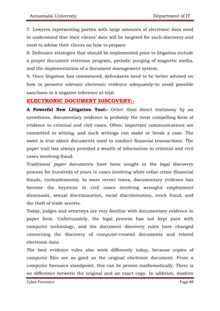 Annamalai University Department of IT
Cyber Forensics Page 48
7. Lawyers representing parties with large amounts of electronic data need
to understand that their clients’ data will be targeted for such discovery and
need to advise their clients on how to prepare.
8. Defensive strategies that should be implemented prior to litigation include
a proper document retention program, periodic purging of magnetic media,
and the implementation of a document management system.
9. Once litigation has commenced, defendants need to be better advised on
how to preserve relevant electronic evidence adequately—to avoid possible
sanctions or a negative inference at trial.
ELECTRONIC DOCUMENT DISCOVERY:-
A Powerful New Litigation Tool:- Other than direct testimony by an
eyewitness, documentary evidence is probably the most compelling form of
evidence in criminal and civil cases. Often, important communications are
committed to writing, and such writings can make or break a case. The
same is true about documents used to conduct financial transactions. The
paper trail has always provided a wealth of information in criminal and civil
cases involving fraud.
Traditional paper documents have been sought in the legal discovery
process for hundreds of years in cases involving white collar crime (financial
frauds, embezzlements). In more recent times, documentary evidence has
become the keystone in civil cases involving wrongful employment
dismissals, sexual discrimination, racial discrimination, stock fraud, and
the theft of trade secrets.
Today, judges and attorneys are very familiar with documentary evidence in
paper form. Unfortunately, the legal process has not kept pace with
computer technology, and the document discovery rules have changed
concerning the discovery of computer-created documents and related
electronic data.
The best evidence rules also work differently today, because copies of
computer files are as good as the original electronic document. From a
computer forensics standpoint, this can be proven mathematically. There is
no difference between the original and an exact copy. In addition, modern
 