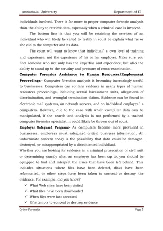 Annamalai University Department of IT
Cyber Forensics Page 5
individuals involved. There is far more to proper computer forensic analysis
than the ability to retrieve data, especially when a criminal case is involved.
The bottom line is that you will be retaining the services of an
individual who will likely be called to testify in court to explain what he or
she did to the computer and its data.
The court will want to know that individual’s own level of training
and experience, not the experience of his or her employer. Make sure you
find someone who not only has the expertise and experience, but also the
ability to stand up to the scrutiny and pressure of cross-examination.
Computer Forensics Assistance to Human Resources/Employment
Proceedings:- Computer forensics analysis is becoming increasingly useful
to businesses. Computers can contain evidence in many types of human
resources proceedings, including sexual harassment suits, allegations of
discrimination, and wrongful termination claims. Evidence can be found in
electronic mail systems, on network servers, and on individual employee’s
computers. However, due to the ease with which computer data can be
manipulated, if the search and analysis is not performed by a trained
computer forensics specialist, it could likely be thrown out of court.
Employer Safeguard Program:- As computers become more prevalent in
businesses, employers must safeguard critical business information. An
unfortunate concern today is the possibility that data could be damaged,
destroyed, or misappropriated by a discontented individual.
Whether you are looking for evidence in a criminal prosecution or civil suit
or determining exactly what an employee has been up to, you should be
equipped to find and interpret the clues that have been left behind. This
includes situations where files have been deleted, disks have been
reformatted, or other steps have been taken to conceal or destroy the
evidence. For example, did you know?
✓ What Web sites have been visited
✓ What files have been downloaded
✓ When files were last accessed
✓ Of attempts to conceal or destroy evidence
 