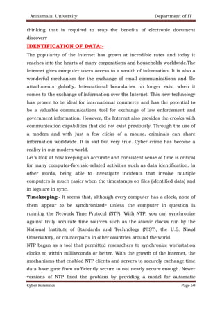 Annamalai University Department of IT
Cyber Forensics Page 50
thinking that is required to reap the benefits of electronic document
discovery
IDENTIFICATION OF DATA:-
The popularity of the Internet has grown at incredible rates and today it
reaches into the hearts of many corporations and households worldwide.The
Internet gives computer users access to a wealth of information. It is also a
wonderful mechanism for the exchange of email communications and file
attachments globally. International boundaries no longer exist when it
comes to the exchange of information over the Internet. This new technology
has proven to be ideal for international commerce and has the potential to
be a valuable communications tool for exchange of law enforcement and
government information. However, the Internet also provides the crooks with
communication capabilities that did not exist previously. Through the use of
a modem and with just a few clicks of a mouse, criminals can share
information worldwide. It is sad but very true. Cyber crime has become a
reality in our modern world.
Let’s look at how keeping an accurate and consistent sense of time is critical
for many computer-forensic-related activities such as data identification. In
other words, being able to investigate incidents that involve multiple
computers is much easier when the timestamps on files (identified data) and
in logs are in sync.
Timekeeping:- It seems that, although every computer has a clock, none of
them appear to be synchronized— unless the computer in question is
running the Network Time Protocol (NTP). With NTP, you can synchronize
against truly accurate time sources such as the atomic clocks run by the
National Institute of Standards and Technology (NIST), the U.S. Naval
Observatory, or counterparts in other countries around the world.
NTP began as a tool that permitted researchers to synchronize workstation
clocks to within milliseconds or better. With the growth of the Internet, the
mechanisms that enabled NTP clients and servers to securely exchange time
data have gone from sufficiently secure to not nearly secure enough. Newer
versions of NTP fixed the problem by providing a model for automatic
 