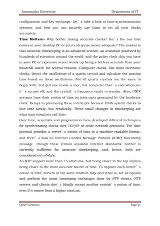 Annamalai University Department of IT
Cyber Forensics Page 51
configuration and key exchange. Let’s take a look at time-synchronization
systems, and how you can securely use them to set all your clocks
accurately.
Time Matters:- Why bother having accurate clocks? Isn’t the one that
comes in your desktop PC or your enterprise server adequate? The answer is
that accurate timekeeping is an advanced science, an avocation practiced by
hundreds of scientists around the world, and the paltry clock chip you have
in your PC or expensive server winds up being a bit less accurate than your
SwatchR watch for several reasons. Computer clocks, like most electronic
clocks, detect the oscillations of a quartz crystal and calculate the passing
time based on these oscillations. Not all quartz crystals are the same to
begin with, but put one inside a nice, hot computer that’s cool whenever
it’s turned off, and the crystal’s frequency tends to wander. Also, UNIX
systems base their notion of time on interrupts generated by the hardware
clock. Delays in processing these interrupts because UNIX system clocks to
lose time slowly, but erratically. These small changes in timekeeping are
what time scientists call jitter.
Over time, scientists and programmers have developed different techniques
for synchronizing clocks over TCP/IP or other network protocols. The time
protocol provides a server’s notion of time in a machine-readable format,
and there’s also an Internet Control Message Protocol (ICMP) timestamp
message. Though these remain available Internet standards, neither is
currently sufficient for accurate timekeeping, and, hence, both are
considered out-of-date.
An NTP support more than 15 stratums, but being closer to the top implies
being closer to the most accurate source of time. To improve each server’s
notion of time, servers in the same stratum may peer (that is, act as equals)
and perform the same timestamp exchanges done by NTP clients. NTP
servers and clients don’t blindly accept another system’s notion of time,
even if it comes from a higher stratum.
 