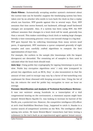 Annamalai University Department of IT
Cyber Forensics Page 52
Clock Filters:- Automatically accepting another system’s statement about
the current time can be harmful: suppose the timekeeping system has been
taken over by an attacker who needs to turn back the clock so that a replay
attack can function. NTP guards against this in several ways. First, NTP
assumes that time moves forward, not backward, although small backward
changes are acceptable. Also, if a system has been using NTP, the NTP
software assumes that changes in a local clock will be small, generally less
than a second. This makes controlling a local clock or making large changes
literally a time-consuming process—even a one-second change is a big deal.
NTP goes beyond this by collecting timestamps from many servers (and
peers, if appropriate). NTP maintains a queue composed generally of eight
samples and uses carefully crafted algorithms to compute the best
approximation of exact time.
For example, the outliers in the sample (the timestamps with the largest
divergence) are discarded. The remaining set of samples is then used to
calculate what the local clock should read.
Auto key:- Using public key cryptography for signing timestamps is just too
slow. Public key encryption algorithms aren’t only slow (compared to
private key algorithms such as RC4), they’re also inconsistent in that the
amount of time used to encrypt may vary by a factor of two—something very
unpleasant for those obsessed with keeping accurate time. Using the list of
key ids reduces the need for public key encryption to once an hour on
average.
Forensic Identification and Analysis of Technical Surveillance Devices:-
It was one sentence among hundreds in a transcription of a dull
congressional hearing on the environment, a statement anyone might have
missed: Bristol-Myers Squibb Co. was looking to increase its harvest of the
Pacific yew, a protected tree. However, the competitive intelligence (CI) officer
at arch rival SmithKline Beecham Corp., happened to catch it, thanks to a
routine search of competitors’ activities on the Web. The intelligence officer
sprang into action. He knew Bristol-Myers’ researchers had been testing a
substance in the tree’s bark as an experimental agent against breast cancer.
 