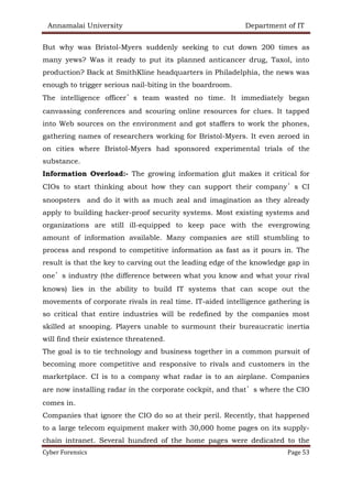 Annamalai University Department of IT
Cyber Forensics Page 53
But why was Bristol-Myers suddenly seeking to cut down 200 times as
many yews? Was it ready to put its planned anticancer drug, Taxol, into
production? Back at SmithKline headquarters in Philadelphia, the news was
enough to trigger serious nail-biting in the boardroom.
The intelligence officer’s team wasted no time. It immediately began
canvassing conferences and scouring online resources for clues. It tapped
into Web sources on the environment and got staffers to work the phones,
gathering names of researchers working for Bristol-Myers. It even zeroed in
on cities where Bristol-Myers had sponsored experimental trials of the
substance.
Information Overload:- The growing information glut makes it critical for
CIOs to start thinking about how they can support their company’s CI
snoopsters and do it with as much zeal and imagination as they already
apply to building hacker-proof security systems. Most existing systems and
organizations are still ill-equipped to keep pace with the evergrowing
amount of information available. Many companies are still stumbling to
process and respond to competitive information as fast as it pours in. The
result is that the key to carving out the leading edge of the knowledge gap in
one’s industry (the difference between what you know and what your rival
knows) lies in the ability to build IT systems that can scope out the
movements of corporate rivals in real time. IT-aided intelligence gathering is
so critical that entire industries will be redefined by the companies most
skilled at snooping. Players unable to surmount their bureaucratic inertia
will find their existence threatened.
The goal is to tie technology and business together in a common pursuit of
becoming more competitive and responsive to rivals and customers in the
marketplace. CI is to a company what radar is to an airplane. Companies
are now installing radar in the corporate cockpit, and that’s where the CIO
comes in.
Companies that ignore the CIO do so at their peril. Recently, that happened
to a large telecom equipment maker with 30,000 home pages on its supply-
chain intranet. Several hundred of the home pages were dedicated to the
 