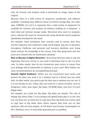 Annamalai University Department of IT
Cyber Forensics Page 55
end, all recovery and analysis work is performed on image copies of the
original.
Because there is a wide variety of computers, peripherals, and software
available, including many different forms of archival storage (Zip, Jaz, disk,
tape, CDROM, etc.) [1] It is important that a wide variety of equipment be
available for recovery and analysis of evidence residing on a computer’s
hard disk and external storage media. Recovered data must be analyzed,
and a coherent file must be reconstructed using advanced search programs
specifically developed for this work.
For example, these techniques were recently used to recover data from
several computers that indicated a large check forgery ring was in operation
throughout California and personal and business identities were being
stolen without the knowledge of the victims. Case files going back over five
years were cleared with the information obtained.
How to Become A Digital Detective:- Recovering electronic data is only the
beginning. Once you recover it, you need to determine how to use it in your
case. In other words, how do you reconstruct past events to ensure that
your findings will be admissible as evidence in your case? What follows are
some recommendations for accomplishing that goal.
Convert Digital Evidence:- Before you can reconstruct past events and
present the data, you need it on a medium and in a format you can work
with. In other words, you need to get the data onto a medium you can use, if
it is not already on one. Today, data can come on a variety of media, such as
holograms, video, data tapes, Zip disks, CD-ROM disks, and even 3.5-inch
floppy disks.
For example, you could use Zip disks. Zip disks are simpler. The cost of
Iomega Zip drives (http://www.iomega.com/global/index.jsp) is so low that
you can keep one on hand just to copy data from Zip disks you receive (and
to copy data to Zip disks when others request data from you on that
medium). CDs are even simpler, as CD drives have become commonplace on
PCs. Similarly, even 3.5-inch disks generally pose no problem.
 