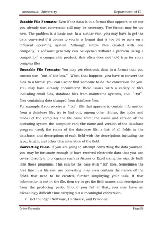 Annamalai University Department of IT
Cyber Forensics Page 56
Useable File Formats:- Even if the data is in a format that appears to be one
you already use, conversion still may be necessary. The format may be too
new. The problem is a basic one. In a similar vein, you may have to get the
data converted if it comes to you in a format that is too old or runs on a
different operating system. Although simple files created with one
company’s software generally can be opened without a problem using a
competitor’s comparable product, this often does not hold true for more
complex files.
Unusable File Formats:- You may get electronic data in a format that you
cannot use “out of the box.” When that happens, you have to convert the
files to a format you can use—or find someone to do the conversion for you.
You may have already encountered these issues with a variety of files
including email files, database files from mainframe systems, and “.txt”
files containing data dumped from database files.
For example if you receive a “.txt” file that appears to contain information
from a database file, try to find out, among other things, the make and
model of the computer the file came from; the name and version of the
operating system the computer ran; the name and version of the database
program used; the name of the database file; a list of all fields in the
database; and descriptions of each field with the descriptions including the
type, length, and other characteristics of the field.
Converting Files:- If you are going to attempt converting the data yourself,
you may be fortunate enough to have received electronic data that you can
covert directly into programs such as Access or Excel using the wizards built
into those programs. This can be the case with “.txt” files. Sometimes the
first line in a file you are converting may even contain the names of the
fields that need to be created, further simplifying your task. If that
information is not in the file, then try to get the field names and descriptions
from the producing party. Should you fail at that, you may have an
exceedingly difficult time carrying out a meaningful conversion.
✓ Get the Right Software, Hardware, and Personnel
 