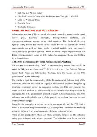 Annamalai University Department of IT
Cyber Forensics Page 57
✓ Did You Get All the Data?
✓ Did the Evidence Come from the People You Thought It Would?
✓ Look for “Hidden” Data
✓ Test the Data
✓ Work the Evidence
FIGHTING AGAINST MACRO THREATS:-
Information warfare (IW), or sneak electronic assaults, could easily crash
power grids, financial networks, transportation systems, and
telecommunications, among other vital services. The National Security
Agency (NSA) traces the macro threat from hostile or potentially hostile
governments as well as drug lords, criminal cartels, and increasingly
computer-savvy guerrilla groups. Some of these rogue organizations are
doing reconnaissance today on U.S. networks, mapping them, and looking
for vulnerabilities.
Is the U.S. Government Prepared for Information Warfare?
The answer is a resounding “no.” A reasonable question that should be
asked is “Why are we vulnerable?” In a recent report, the Defense Science
Board Task Force on Information Warfare, lays the blame at the U.S.
government’s own doorstep.
The reality is that the vulnerability of the Department of Defense (and of the
nation) to offensive IW attack is largely a self-created problem. Program by
program, economic sector by economic sector, the U.S. government has
based critical functions on inadequately protected telecomputing services. In
aggregate, the U.S. government created a target-rich environment, and U.S.
industry has sold globally much of the generic technology that can be used
to strike these targets.
Recently, for example, a private security company alerted the FBI that it
found a malicious program on some 3,000 computers that could be remotely
activated to launch an attack on a site of choice—a trojan horse.
From an IW perspective, there are three primary targets for the attacker
using psychological operations (psyops). The attacker can focus on the
 